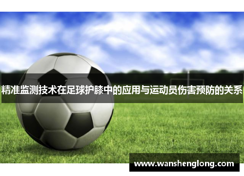 精准监测技术在足球护膝中的应用与运动员伤害预防的关系